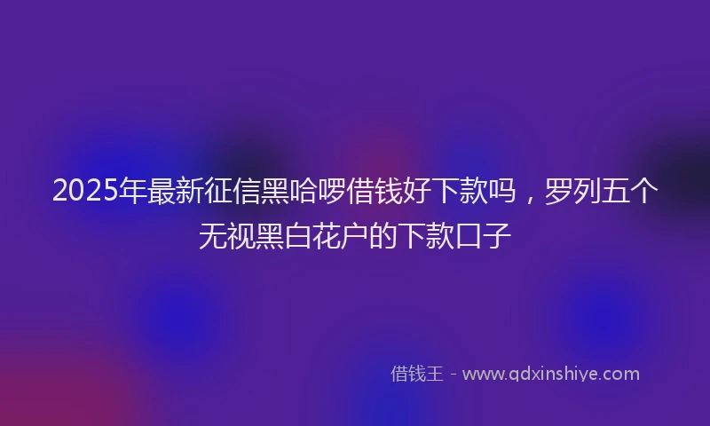 2025年最新征信黑哈啰借钱好下款吗，罗列五个无视黑白花户的下款口子