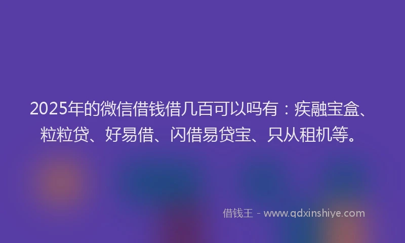 2025年的微信借钱借几百可以吗有：疾融宝盒、粒粒贷、好易借、闪借易贷宝、只从租机等。