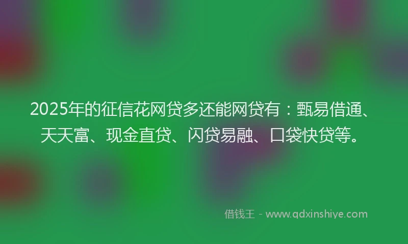 2025年的征信花网贷多还能网贷有：甄易借通、天天富、现金直贷、闪贷易融、口袋快贷等。