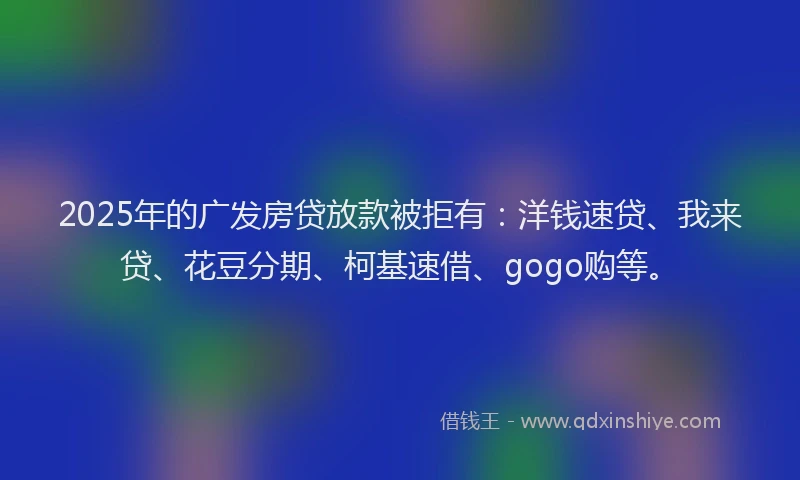 2025年的广发房贷放款被拒有：洋钱速贷、我来贷、花豆分期、柯基速借、gogo购等。