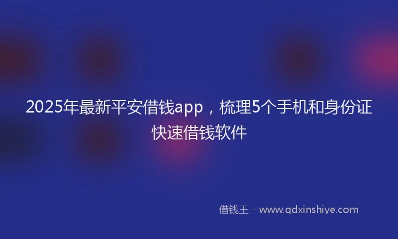 2025年最新平安借钱app，梳理5个手机和身份证快速借钱软件