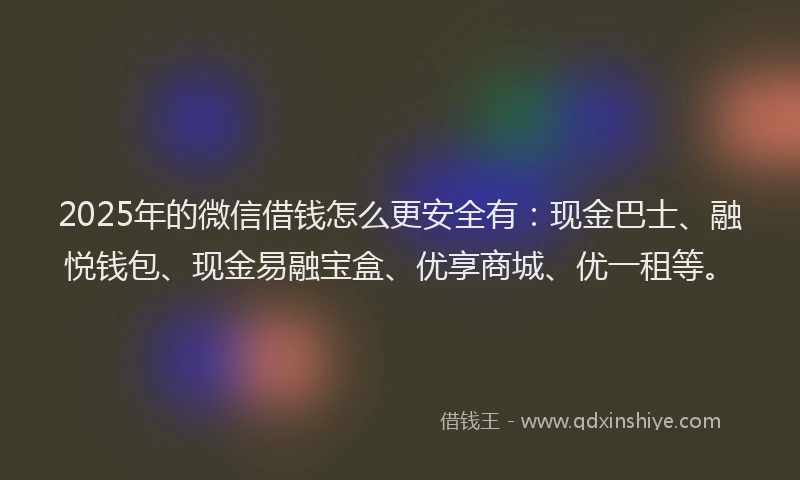 2025年的微信借钱怎么更安全有：现金巴士、融悦钱包、现金易融宝盒、优享商城、优一租等。