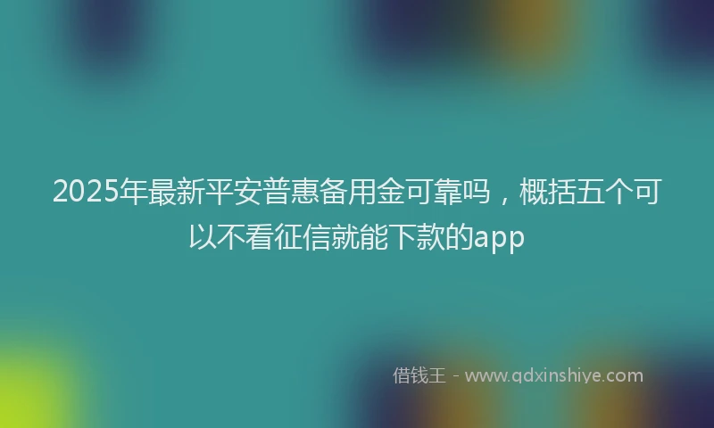 2025年最新平安普惠备用金可靠吗，概括五个可以不看征信就能下款的app