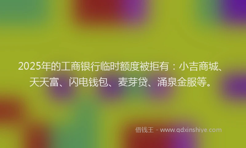 2025年的工商银行临时额度被拒有：小吉商城、天天富、闪电钱包、麦芽贷、涌泉金服等。