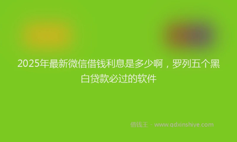 2025年最新微信借钱利息是多少啊，罗列五个黑白贷款必过的软件