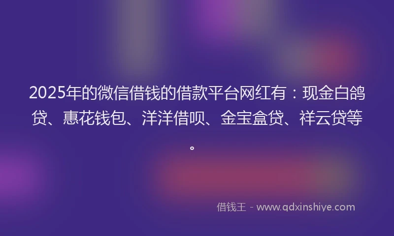 2025年的微信借钱的借款平台网红有：现金白鸽贷、惠花钱包、洋洋借呗、金宝盒贷、祥云贷等。