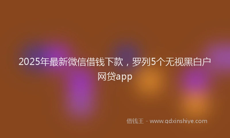 2025年最新微信借钱下款，罗列5个无视黑白户网贷app