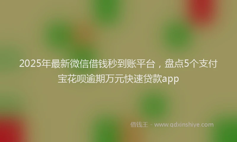 2025年最新微信借钱秒到账平台，盘点5个支付宝花呗逾期万元快速贷款app
