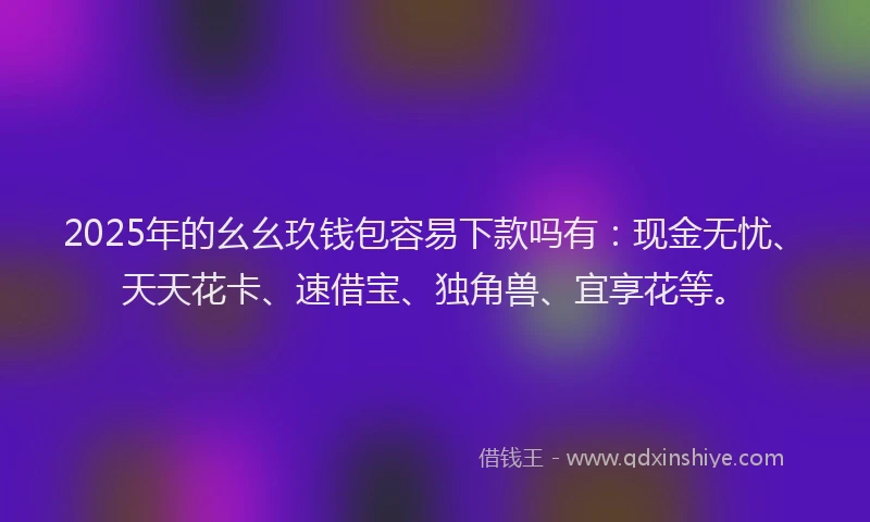 2025年的幺幺玖钱包容易下款吗有：现金无忧、天天花卡、速借宝、独角兽、宜享花等。