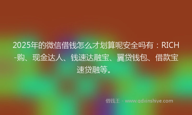 2025年的微信借钱怎么才划算呢安全吗有：RICH-购、现金达人、钱速达融宝、翼贷钱包、借款宝速贷融等。