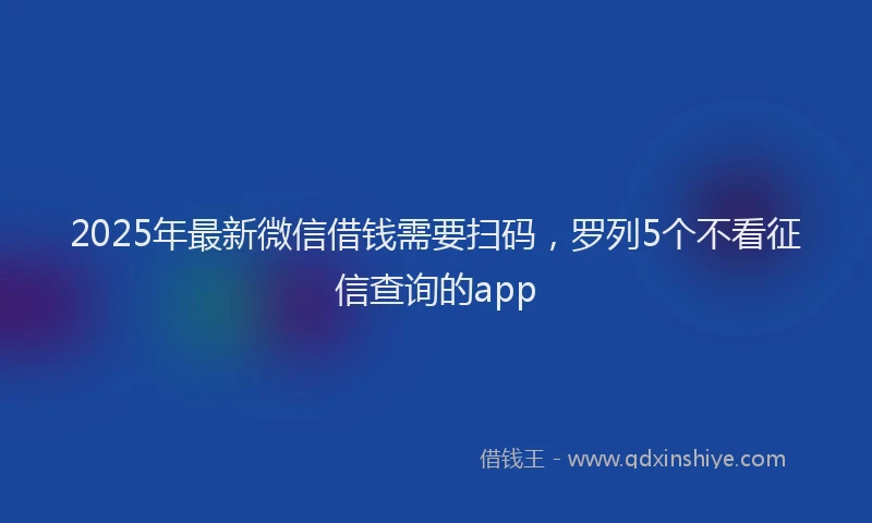 2025年最新微信借钱需要扫码，罗列5个不看征信查询的app