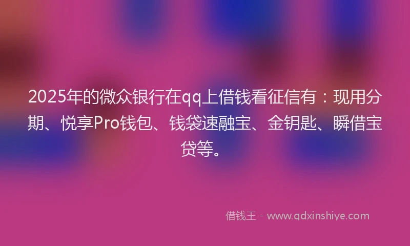 2025年的微众银行在qq上借钱看征信有：现用分期、悦享Pro钱包、钱袋速融宝、金钥匙、瞬借宝贷等。
