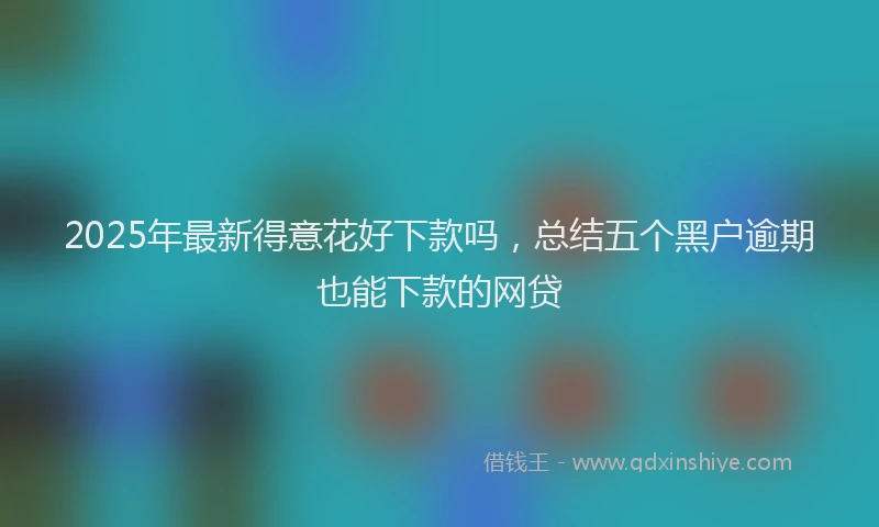 2025年最新得意花好下款吗，总结五个黑户逾期也能下款的网贷