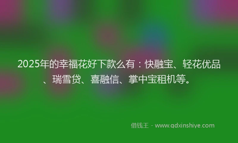 2025年的幸福花好下款么有：快融宝、轻花优品、瑞雪贷、喜融信、掌中宝租机等。