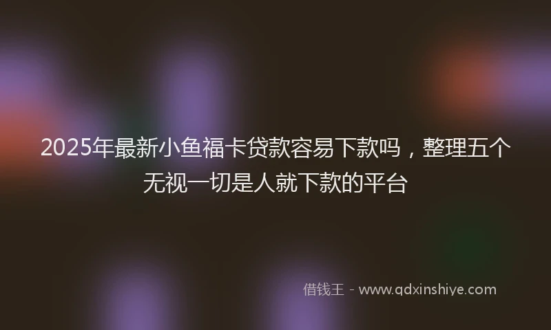 2025年最新小鱼福卡贷款容易下款吗，整理五个无视一切是人就下款的平台
