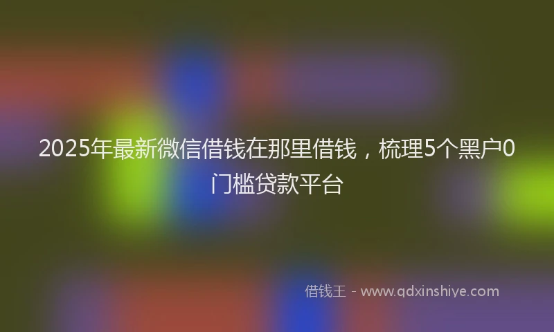 2025年最新微信借钱在那里借钱，梳理5个黑户0门槛贷款平台