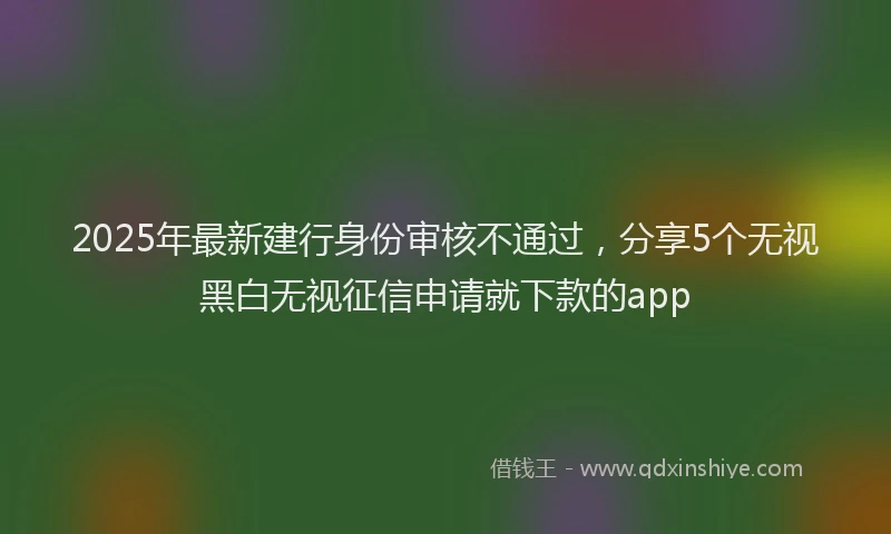 2025年最新建行身份审核不通过，分享5个无视黑白无视征信申请就下款的app