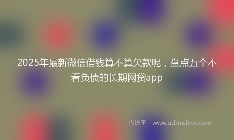 2025年最新微信借钱算不算欠款呢，盘点五个不看负债的长期网贷app