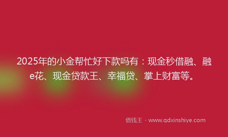 2025年的小金帮忙好下款吗有：现金秒借融、融e花、现金贷款王、幸福贷、掌上财富等。
