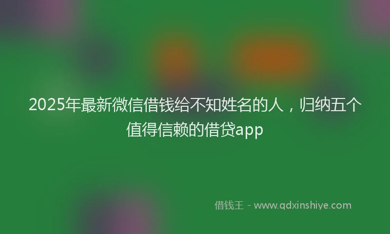 2025年最新微信借钱给不知姓名的人，归纳五个值得信赖的借贷app