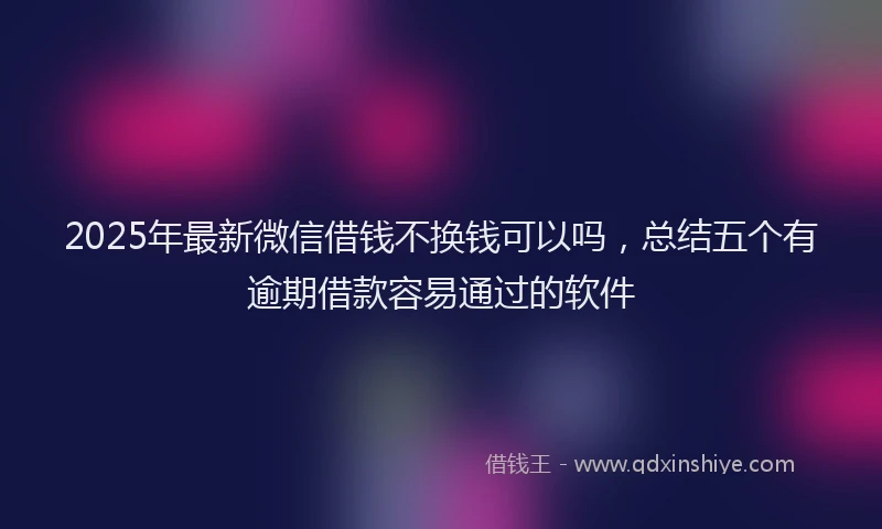 2025年最新微信借钱不换钱可以吗，总结五个有逾期借款容易通过的软件