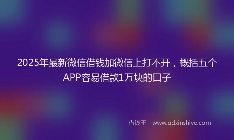 2025年最新微信借钱加微信上打不开，概括五个APP容易借款1万块的口子
