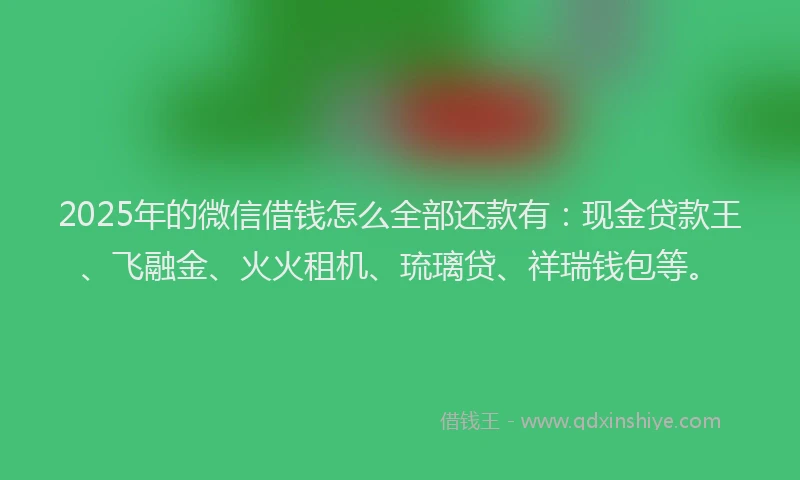 2025年的微信借钱怎么全部还款有：现金贷款王、飞融金、火火租机、琉璃贷、祥瑞钱包等。