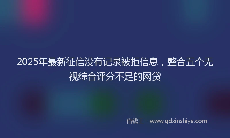 2025年最新征信没有记录被拒信息，整合五个无视综合评分不足的网贷