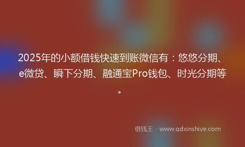 2025年的小额借钱快速到账微信有：悠悠分期、e微贷、瞬下分期、融通宝Pro钱包、时光分期等。
