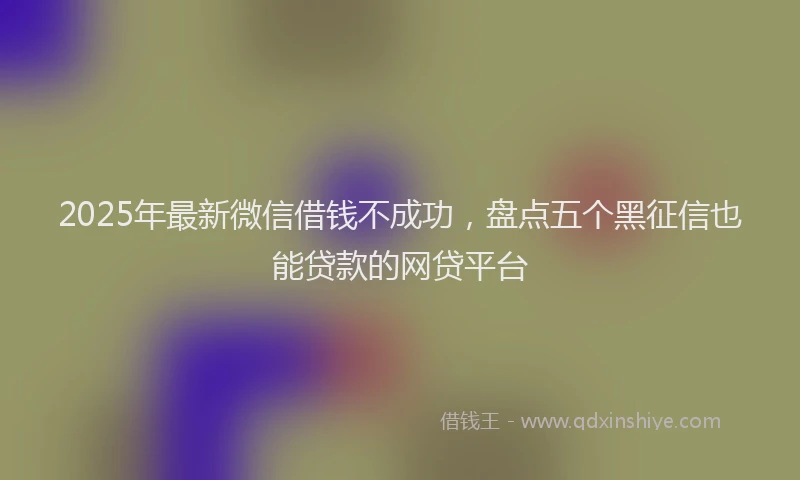 2025年最新微信借钱不成功，盘点五个黑征信也能贷款的网贷平台
