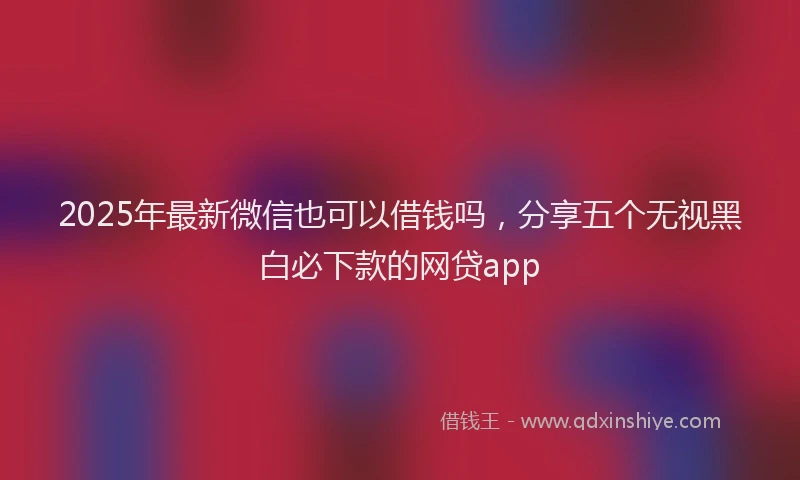 2025年最新微信也可以借钱吗，分享五个无视黑白必下款的网贷app