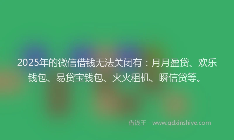 2025年的微信借钱无法关闭有：月月盈贷、欢乐钱包、易贷宝钱包、火火租机、瞬信贷等。