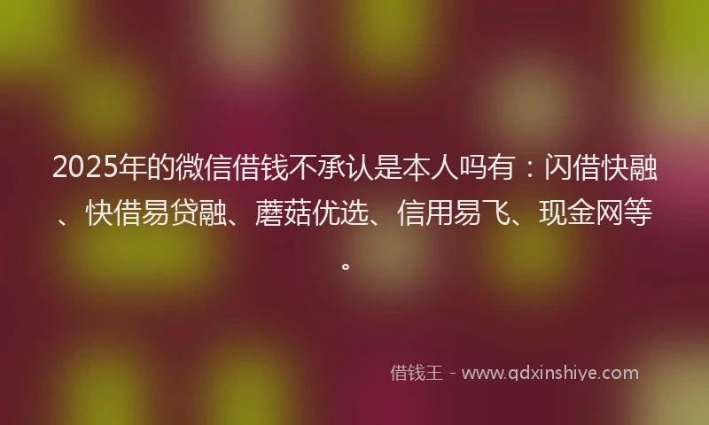 2025年的微信借钱不承认是本人吗有：闪借快融、快借易贷融、蘑菇优选、信用易飞、现金网等。
