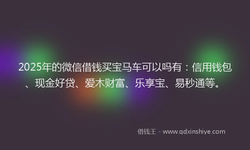 2025年的微信借钱买宝马车可以吗有：信用钱包、现金好贷、爱木财富、乐享宝、易秒通等。