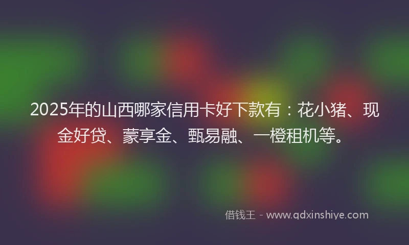 2025年的山西哪家信用卡好下款有：花小猪、现金好贷、蒙享金、甄易融、一橙租机等。
