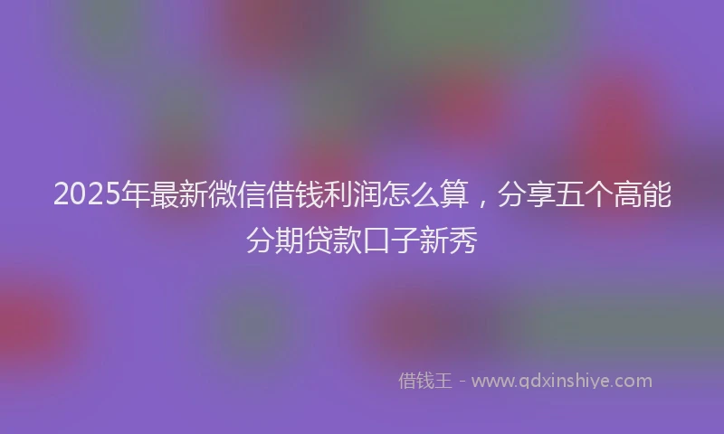 2025年最新微信借钱利润怎么算，分享五个高能分期贷款口子新秀
