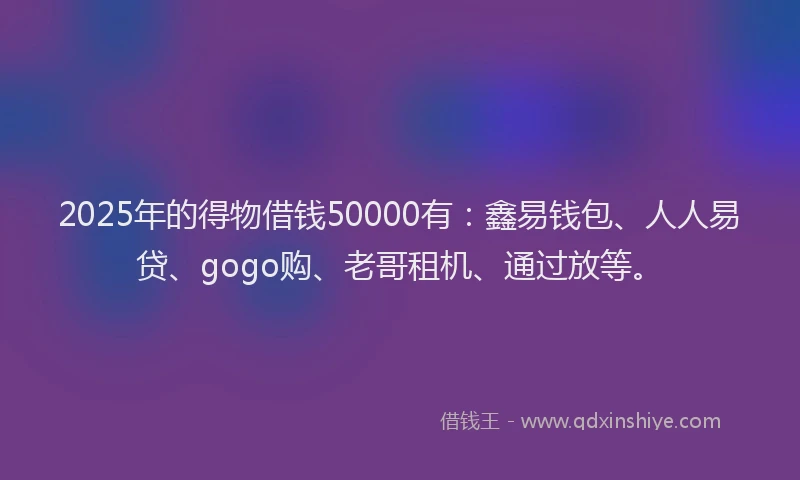 2025年的得物借钱50000有：鑫易钱包、人人易贷、gogo购、老哥租机、通过放等。