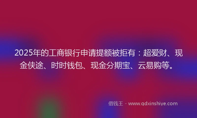 2025年的工商银行申请提额被拒有：超爱财、现金侠途、时时钱包、现金分期宝、云易购等。