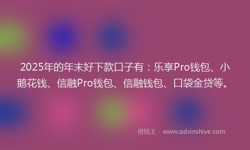 2025年的年末好下款口子有：乐享Pro钱包、小鹅花钱、信融Pro钱包、信融钱包、口袋金贷等。
