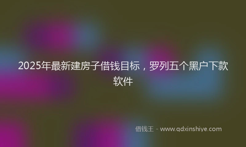 2025年最新建房子借钱目标，罗列五个黑户下款软件