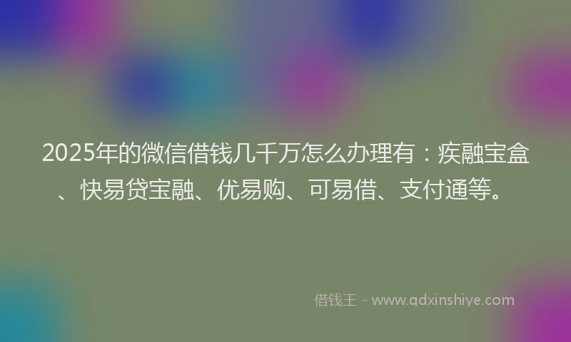 2025年的微信借钱几千万怎么办理有：疾融宝盒、快易贷宝融、优易购、可易借、支付通等。