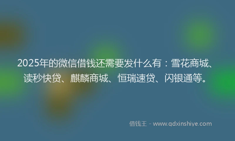 2025年的微信借钱还需要发什么有：雪花商城、读秒快贷、麒麟商城、恒瑞速贷、闪银通等。