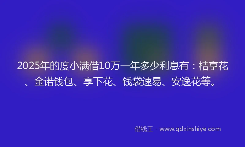 2025年的度小满借10万一年多少利息有：桔享花、金诺钱包、享下花、钱袋速易、安逸花等。