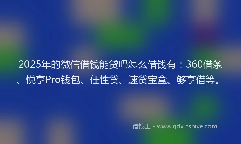 2025年的微信借钱能贷吗怎么借钱有：360借条、悦享Pro钱包、任性贷、速贷宝盒、够享借等。