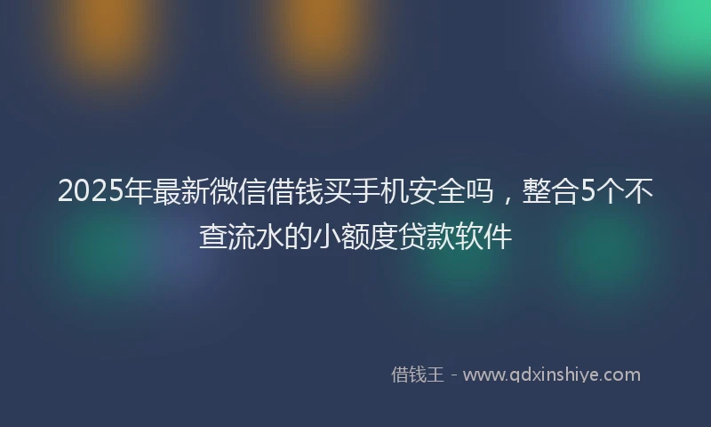 2025年最新微信借钱买手机安全吗，整合5个不查流水的小额度贷款软件