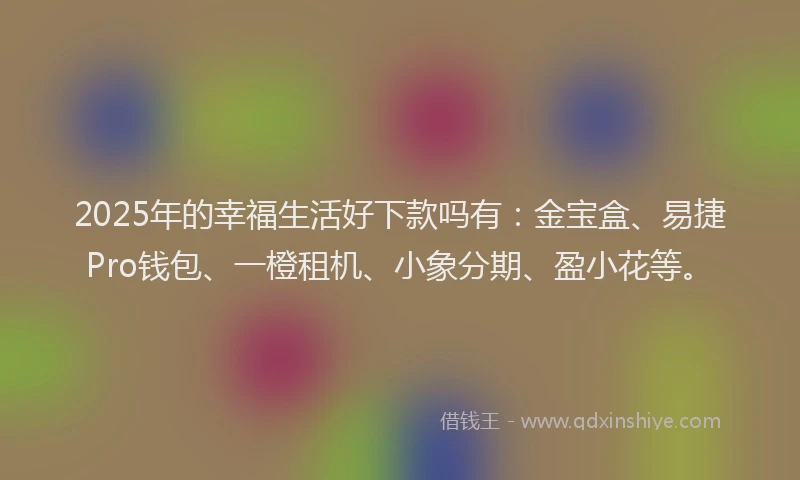 2025年的幸福生活好下款吗有：金宝盒、易捷Pro钱包、一橙租机、小象分期、盈小花等。