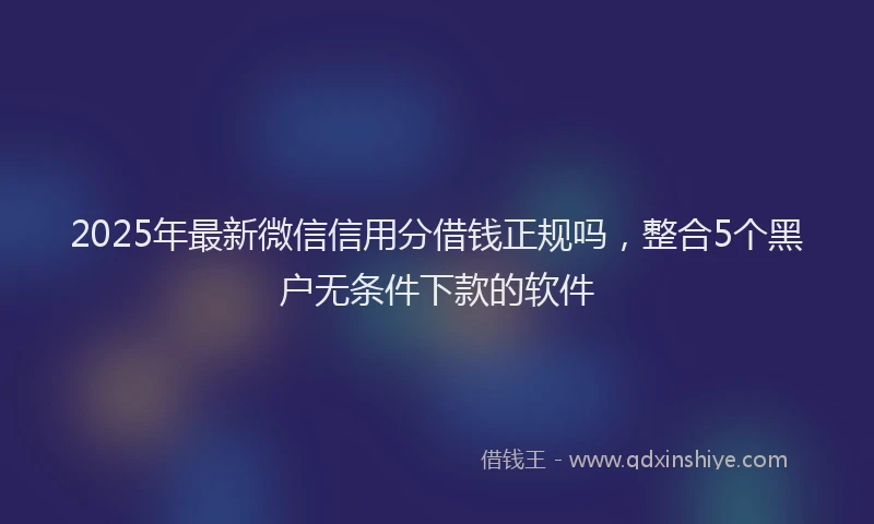 2025年最新微信信用分借钱正规吗，整合5个黑户无条件下款的软件