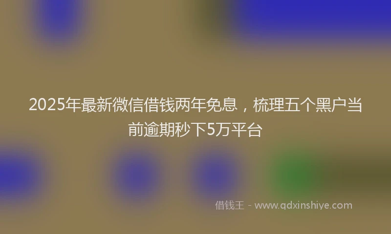 2025年最新微信借钱两年免息，梳理五个黑户当前逾期秒下5万平台