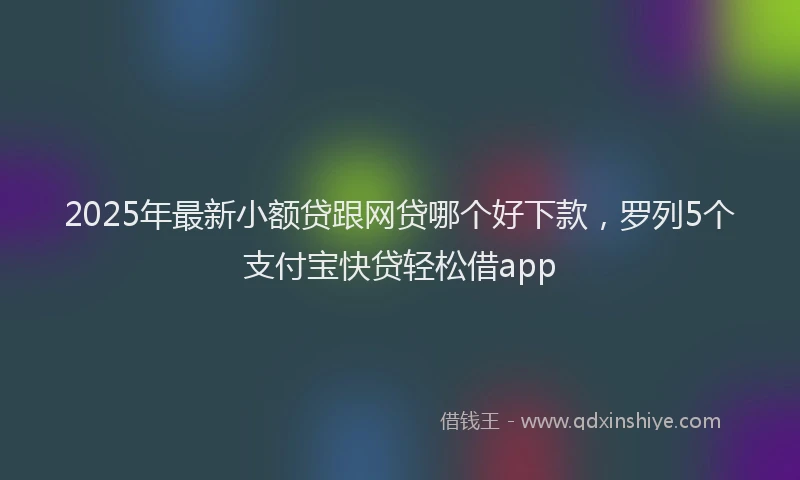 2025年最新小额贷跟网贷哪个好下款，罗列5个支付宝快贷轻松借app