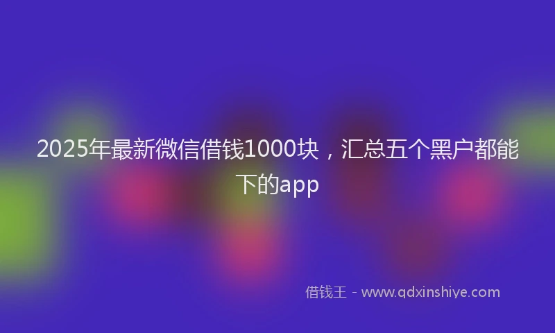 2025年最新微信借钱1000块，汇总五个黑户都能下的app